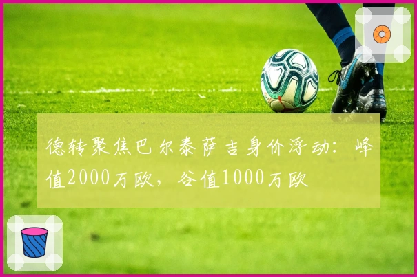 德转聚焦巴尔泰萨吉身价浮动：峰值2000万欧，谷值1000万欧
