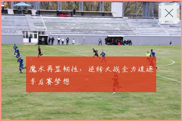 魔术再显韧性，逆转大战全力追逐季后赛梦想