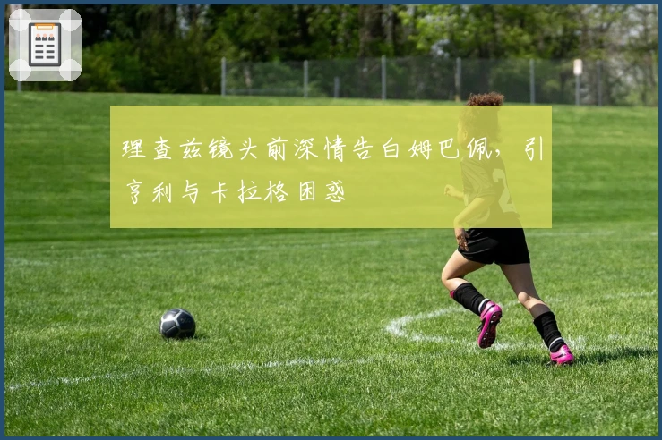 理查兹镜头前深情告白姆巴佩，引亨利与卡拉格困惑