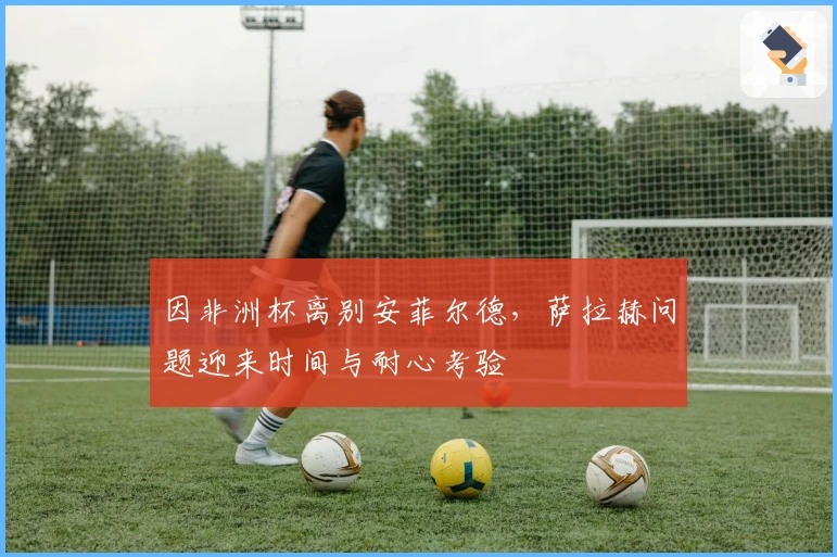 因非洲杯离别安菲尔德，萨拉赫问题迎来时间与耐心考验