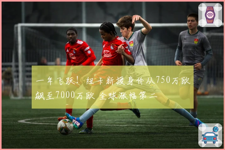 一年飞跃！纽卡新援身价从750万欧飙至7000万欧 全球涨幅第二