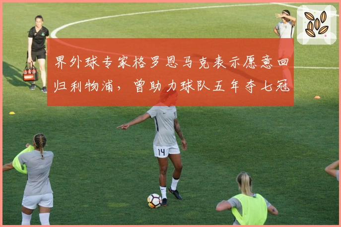 界外球专家格罗恩马克表示愿意回归利物浦,曾助力球队五年夺七冠
