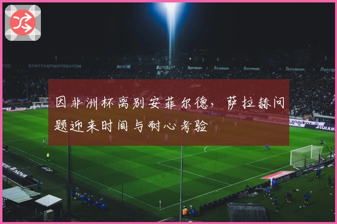 因非洲杯离别安菲尔德，萨拉赫问题迎来时间与耐心考验