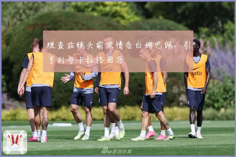 理查兹镜头前深情告白姆巴佩，引亨利与卡拉格困惑