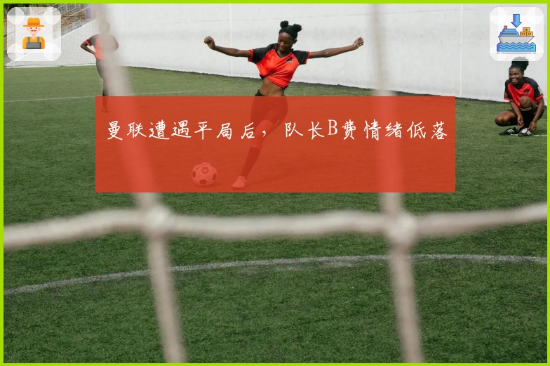 曼联遭遇平局后，队长B费情绪低落
