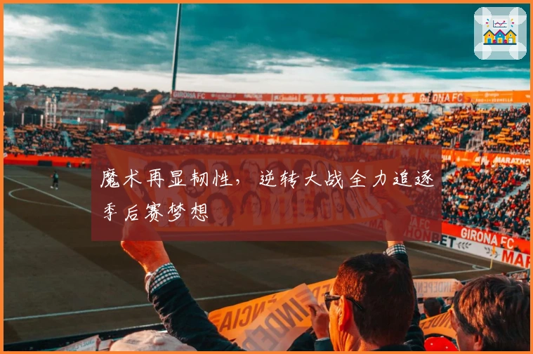 魔术再显韧性，逆转大战全力追逐季后赛梦想