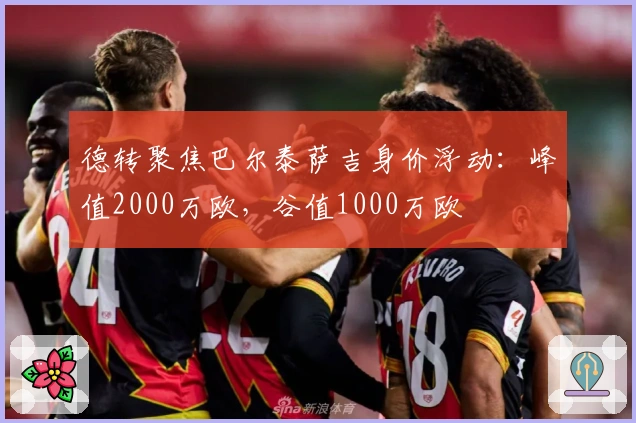 德转聚焦巴尔泰萨吉身价浮动：峰值2000万欧，谷值1000万欧